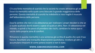 C'è una forte mentalità di scarsità che la società ha creato attraverso gli anni.
Essa è la mentalità nella quale sono bloccate la grande maggioranza delle
persone. Questa mentalità di scarsità ha indebolito e reso fragile il muscolo
dell'abbondanza delle persone.
Essa fa sentire che non ci sia abbastanza per realizzare i propri desideri e che se
si vuole qualcosa dovrà essere a spese di qualcun altro. Non c'è abbastanza nel
mondo, e quindi si ha paura di prendersi dei rischi, cambiare lo status quo e
uscire dalla propria zona di comfort.
Rimanere in questa mentalità è una sentenza già scritta di quello che sarà il tuo
futuro. Accettare una tranquilla disperazione quotidiana, invidiare gli altri e
accumulare rimpianti di come poteva essere e non è stato.
WWW.ABBONDANZAVERA.COM
 