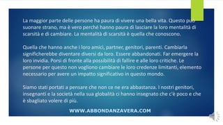 La maggior parte delle persone ha paura di vivere una bella vita. Questo può
suonare strano, ma è vero perché hanno paura di lasciare la loro mentalità di
scarsità e di cambiare. La mentalità di scarsità è quella che conoscono.
Quella che hanno anche i loro amici, partner, genitori, parenti. Cambiarla
significherebbe diventare diversi da loro. Essere abbandonati. Far emergere la
loro invidia. Porsi di fronte alla possibilità di fallire e alle loro critiche. Le
persone per questo non vogliono cambiare le loro credenze limitanti, elemento
necessario per avere un impatto significativo in questo mondo.
Siamo stati portati a pensare che non ce ne era abbastanza. I nostri genitori,
insegnanti e la società nella sua globalità ci hanno insegnato che c'è poco e che
è sbagliato volere di più.
WWW.ABBONDANZAVERA.COM
 