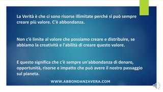 La Verità è che ci sono risorse illimitate perché si può sempre
creare più valore. C'è abbondanza.
Non c'è limite al valore che possiamo creare e distribuire, se
abbiamo la creatività e l'abilità di creare questo valore.
E questo significa che c'è sempre un'abbondanza di denaro,
opportunità, risorse e impatto che può avere il nostro passaggio
sul pianeta.
WWW.ABBONDANZAVERA.COM
 