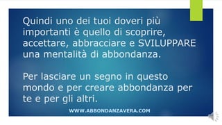 Quindi uno dei tuoi doveri più
importanti è quello di scoprire,
accettare, abbracciare e SVILUPPARE
una mentalità di abbondanza.
Per lasciare un segno in questo
mondo e per creare abbondanza per
te e per gli altri.
WWW.ABBONDANZAVERA.COM
 