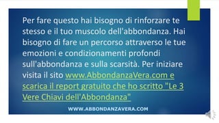 Per fare questo hai bisogno di rinforzare te
stesso e il tuo muscolo dell'abbondanza. Hai
bisogno di fare un percorso attraverso le tue
emozioni e condizionamenti profondi
sull'abbondanza e sulla scarsità. Per iniziare
visita il sito www.AbbondanzaVera.com e
scarica il report gratuito che ho scritto "Le 3
Vere Chiavi dell'Abbondanza"
WWW.ABBONDANZAVERA.COM
 