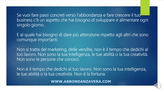 Se vuoi fare passi concreti verso l'abbondanza e fare crescere il tuo
business c'è un aspetto che hai bisogno di sviluppare e alimentare ogni
singolo giorno.
E al quale hai bisogno di dare più attenzione rispetto agli altri che sono
comunque importanti.
Non si tratta del marketing, delle vendite, non è il tempo che dedichi al
tuo lavoro. Non sono la tua intelligenza, le tue abilità o la tua creatività.
Non sono le persone che conosci.
Non è il tempo che dedichi al tuo lavoro. Non sono la tua intelligenza,
le tue abilità o la tua creatività. Non è la fortuna.
WWW.ABBONDANZAVERA.COM
 