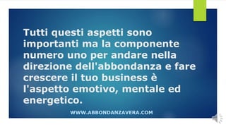 Tutti questi aspetti sono
importanti ma la componente
numero uno per andare nella
direzione dell'abbondanza e fare
crescere il tuo business è
l'aspetto emotivo, mentale ed
energetico.
WWW.ABBONDANZAVERA.COM
 