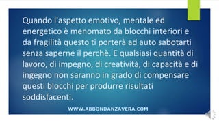 Quando l'aspetto emotivo, mentale ed
energetico è menomato da blocchi interiori e
da fragilità questo ti porterà ad auto sabotarti
senza saperne il perchè. E qualsiasi quantità di
lavoro, di impegno, di creatività, di capacità e di
ingegno non saranno in grado di compensare
questi blocchi per produrre risultati
soddisfacenti.
WWW.ABBONDANZAVERA.COM
 
