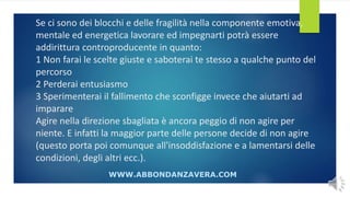 Se ci sono dei blocchi e delle fragilità nella componente emotiva,
mentale ed energetica lavorare ed impegnarti potrà essere
addirittura controproducente in quanto:
1 Non farai le scelte giuste e saboterai te stesso a qualche punto del
percorso
2 Perderai entusiasmo
3 Sperimenterai il fallimento che sconfigge invece che aiutarti ad
imparare
Agire nella direzione sbagliata è ancora peggio di non agire per
niente. E infatti la maggior parte delle persone decide di non agire
(questo porta poi comunque all'insoddisfazione e a lamentarsi delle
condizioni, degli altri ecc.).
WWW.ABBONDANZAVERA.COM
 