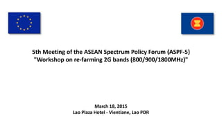 5th Meeting of the ASEAN Spectrum Policy Forum (ASPF-5)
"Workshop on re-farming 2G bands (800/900/1800MHz)"
March 18, 2015
Lao Plaza Hotel - Vientiane, Lao PDR
 