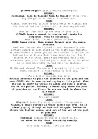 (Stammering)M-Michael? What’s g-going on?
MICHAEL
(Murmuring, more to himself than to Chris)Oh Chris, why.
Why did you do it Chris. I trusted you.
CHRIS
Michael what’re you talking about? Untie me Michael for
the love of God the police could be here any minute!
MICHAEL
Shut up! Just shut up for once in your life.
MICHAEL takes a moment to breathe and regain his
composure. Then he continues.
I know Chris. You’re a police officer.
CHRIS turns white, then slumps forward into the chair,
defeated.
Mark was the one who figured it out. Apparently your
contact wasn’t as rock solid as you might have thought,
we questioned him about you and he crumbled. I refused to
believe him at first. God, I was loyal to you! But I
believe it now Chris. Mark told everyone else a new
rendezvous point, but he knew you’d trust me, so he asked
me to come here with you and kill you instead.
CHRIS
No Michael please! I’m sorry, I wanted to tell you but I
just… couldn’t. I never meant to hurt you.
MICHAEL
It’s a little too late for sorry
MICHAEL proceeds to pour the contents of the gasoline can
over CHRIS, who is moaning and crying at this point. When
the can is empty he throws it aside and gets a lighter
out of his pocket, holding it menacingly above the pool
of gasoline on the floor. We are now back to where the
film began.
MICHAEL
Any last words?
CHRIS
(Crying)I just… I’m sorry Michael, I’m so sorry.
MICHAEL’S smile falters as CHRIS closes his eyes. He is
clearly going through an internal struggle, before he
throws the lighter aside, well out of the way of the pool
of gasoline
MICHAEL
(Sobbing) Goddamn it Chris! I can’t do it…
He sinks to the floor, breathing heavily
CHRIS
It’s okay Michael, It’s all oka-
 