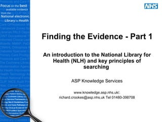 Finding the Evidence - Part 1 An introduction to the National Library for Health (NLH) and key principles of searching  ASP Knowledge Services www.knowledge.asp.nhs.uk/. richard.crookes@asp.nhs.uk Tel 01480-398708 