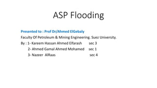 ASP Flooding
Presented to : Prof Dr/Ahmed ElGebaly
Faculty Of Petroleum & Mining Engineering. Suez University.
By : 1- Kareem Hassan Ahmed Elfarash sec 3
2- Ahmed Gamal Ahmed Mohamed sec 1
3- Nazeer AlRaas sec 4
 