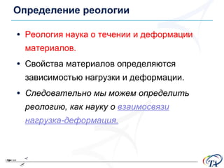 Определение реологии Реология наука о течении и деформации материалов . Свойства материалов определяются зависимостью нагрузки и деформации .  Следовательно мы можем определить реологию, как науку о  взаимосвязи нагрузка-деформация . 