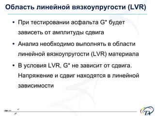 Область линейной вязкоупругости  (LVR) При тестировании асфальта  G*  будет зависеть от амплитуды сдвига Анализ необходимо выполнять в области линейной вязкоупругости  (LVR)  материала В условия  LVR, G*  не зависит от сдвига .  Напряжение и сдвиг находятся в линейной зависимости 
