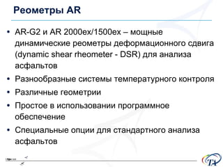 Реометры  AR AR - G2  и  AR 2000ex/1500ex  – мощные  динамические реометры деформационного сдвига ( dynamic shear rheometer  -  DSR )   для анализа асфальтов Разнообразные системы температурного контроля Различные геометрии Простое в использовании программное обеспечение Специальные опции для стандартного анализа асфальтов 