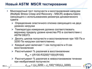 Новый  ASTM  MSCR  тестирование Многократный тест ползучести и восстановления нагрузки ( Multiple Stress Creep and Recovery  -  MSCR)  асфальтового связующего с использованием реометра динамического сдвига Определение эластичного отклика связующего на двух уровнях нагрузки Температура измерения должна соответствовать верхнему пределу уровня качества  PG  в соответствии с  ASTM D6373. Десять циклов ползучести и восстановления при  100  Па и  3200  Па нагрузки соответственно . Каждый цикл включает 1 сек ползучести и 9 сек восстановления Рассчитывают  %  различия в восстановлении : R diff  = ((R100-R3200)*100)/(R100) Рассчитывают  %  различия в невосстановимом течении при необратимой ползучести : J nr-diff  = ((J nr 3200 – J nr 100)*100)/(J nr 3200) 
