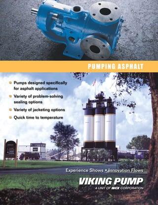 PUMPING ASPHALT

■	 Pumps designed specifically
  for asphalt applications
■	 Variety of problem-solving
  sealing options
■	 Variety of jacketing options

■	 Quick time to temperature




                                  Experience Shows • Innovation Flows


                                               A UNIT OF   CORPORATION
 