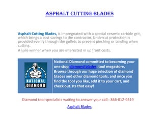Asphalt cutting blades Asphalt Cutting Blades, is impregnated with a special ceramic carbide grit, which brings a cost savings to the contractor. Undercut protection is provided evenly through the gullets to prevent pinching or binding when cutting.  A sure winner when you are interested in up front costs. Diamond tool specialists waiting to answer your call : 866-812-9319 Asphalt Blades 