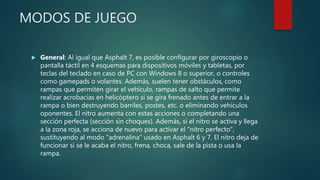 MODOS DE JUEGO
 General: Al igual que Asphalt 7, es posible configurar por giroscopio o
pantalla táctil en 4 esquemas para dispositivos móviles y tabletas, por
teclas del teclado en caso de PC con Windows 8 o superior, o controles
como gamepads o volantes. Además, suelen tener obstáculos, como
rampas que permiten girar el vehículo, rampas de salto que permite
realizar acrobacias en helicóptero si se gira frenado antes de entrar a la
rampa o bien destruyendo barriles, postes, etc. o eliminando vehículos
oponentes. El nitro aumenta con estas acciones o completando una
sección perfecta (sección sin choques). Además, si el nitro se activa y llega
a la zona roja, se acciona de nuevo para activar el "nitro perfecto",
sustituyendo al modo "adrenalina" usado en Asphalt 6 y 7. El nitro deja de
funcionar si se le acaba el nitro, frena, choca, sale de la pista o usa la
rampa.
 
