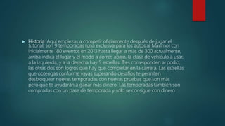  Historia: Aquí empiezas a competir oficialmente después de jugar el
tutorial, son 9 temporadas (una exclusiva para los autos al Máximo) con
inicialmente 180 eventos en 2013 hasta llegar a más de 300 actualmente,
arriba indica el lugar y el modo a correr, abajo, la clase de vehículo a usar,
a la izquierda, y a la derecha hay 5 estrellas. Tres corresponden al podio,
las otras dos son logros que hay que completar en la carrera. Las estrellas
que obtengas conforme vayas superando desafíos te permiten
desbloquear nuevas temporadas con nuevas pruebas que son más
pero que te ayudarán a ganar más dinero. Las temporadas también son
compradas con un pase de temporada y solo se consigue con dinero
 