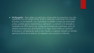  Multijugador : Aquí eliges un vehículo y el servidor te conectara con más
jugadores con un rango similar al de tu vehículo, si terminas una carrera
el podio, sin accidentes, con maniobras increíbles o todas las anteriores
juntas, podrás ganar experiencia y valoración. La versión 2.0, lanzado a
mediados de 2016 ahora req. tickets de entrada para participar, pero se
obtiene recompenzas al terminar 4.º o mejor. Esos tickets se obtienen
el tiempo o completando este u otro modo o cualquier desafío en donde
aparezca dicha recompenza. Se requiere una conexión a Internet.
 