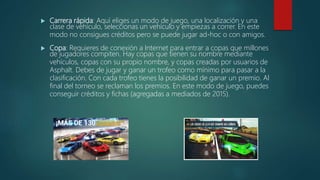  Carrera rápida: Aquí eliges un modo de juego, una localización y una
clase de vehículo, seleccionas un vehículo y empiezas a correr. En este
modo no consigues créditos pero se puede jugar ad-hoc o con amigos.
 Copa: Requieres de conexión a Internet para entrar a copas que millones
de jugadores compiten. Hay copas que tienen su nombre mediante
vehículos, copas con su propio nombre, y copas creadas por usuarios de
Asphalt. Debes de jugar y ganar un trofeo como mínimo para pasar a la
clasificación. Con cada trofeo tienes la posibilidad de ganar un premio. Al
final del torneo se reclaman los premios. En este modo de juego, puedes
conseguir créditos y fichas (agregadas a mediados de 2015).
 
