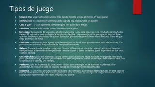 Tipos de juego
 Clásico: Dale una vuelta al circuito lo más rápido posible, y llega al menos 3.º para ganar.
 Eliminación: ¡No quedes en último puesto cuando los 30 segundos se acaben!
 Cara a Cara: Tú y un oponente compiten para ver quién es el mejor.
 Derribos: Derriba más coches que tu oponente para ganar.
 Infección: Después de 10 segundos el último corredor recibe una infección. Los conductores infectados
tienen 30 segundos para contagiar a los demás, derriba rivales o coge nitros para ganar tiempo. Si se
quedan sin tiempo, explotan y se curan. Todos los pilotos infectados tienen nitro ilimitado. Gana el que
llega primero a la meta.
 Derrapes: Compites tu solo, tienes que derrapar por los arcos para ganar puntos, en cada arco hay 100
puntos como mínimo, hay un límite de tiempo determinado.
 Relevo: Carrera donde puedes correr con 3 carros diferentes en una sola carrera, cada carro tiene un
tiempo limite, al terminar el tiempo limite cambiaras con tu carro de relevo, gana el primero en dar una
vuelta a la pista.
 Desenchufado (Solo en Maestría): Es una carrera clásica con una regla: nada de recargas de nitro en la
pista (salvo la recarga de nitro por obtener una sección perfecta, hacer un derrape, destruyendo vehiculos
u obstáculos o usando una rampa).
 Perfecto (Solo en Maestría): Es una carrera clásica con una regla: no se admiten accidentes (si te
accidentas, te chocan o sales de la pista quedarás inmediatamente descalificado).
 Maestría : Es un modo de juego individual para cada vehículo que tengas desbloqueado. En este caso se
han añadido desafíos que deberás superar en el cual se te pide que tengas un rango mínimo de coche, el
cual podrás incrementar si le haces mejoras a tu coche.6
 