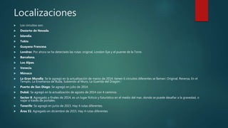 Localizaciones
 Los circuitos son:
 Desierto de Nevada.
 Islandia.
 Tokio.
 Guayana Francesa.
 Londres: Por ahora se ha detectado las rutas: original, London Eye y el puente de la Torre.
 Barcelona.
 Los Alpes.
 Venecia.
 Mónaco
 La Gran Muralla: Se le agregó en la actualización de marzo de 2014; tienen 6 circuitos diferentes se llaman: Original, Reversa, En el
Templo, La Enseñanza de Buda, Subiendo al Muro, La Guarida del Dragón.7
 Puerto de San Diego: Se agregó en julio de 2014.
 Dubái: Se agregó en la actualización de agosto de 2014 con 4 caminos.
 Sector 8: Agregado a finales de 2014, es un lugar ficticio y futurístico en el medio del mar, donde se puede desafiar a la gravedad, o
viajar a través de portales.
 Tenerife: Se agregó en junio de 2015. Hay 4 rutas diferentes.
 Área 51: Agregado en diciembre de 2015. Hay 4 rutas diferentes
 