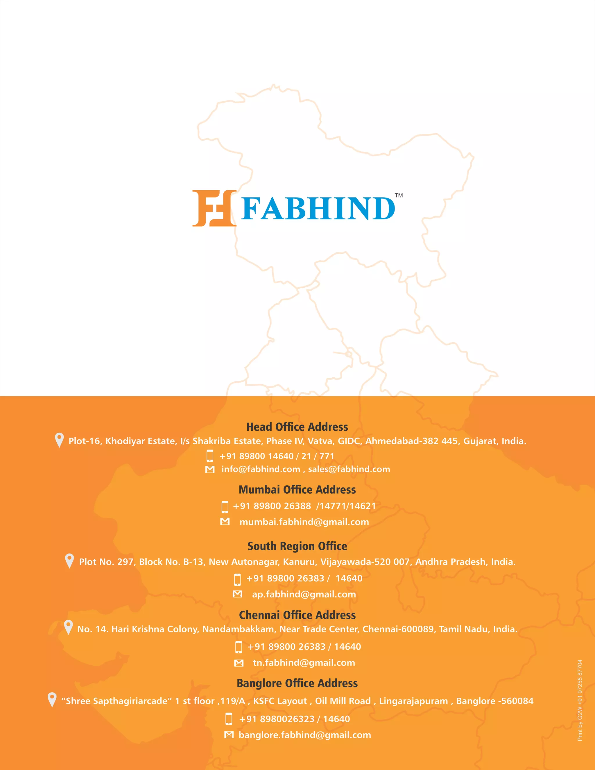 Plot-16, Khodiyar Estate, I/s Shakriba Estate, Phase IV, Vatva, GIDC, Ahmedabad-382 445, Gujarat, India.
Plot No. 297, Block No. B-13, New Autonagar, Kanuru, Vijayawada-520 007, Andhra Pradesh, India.
+91 89800 26383 / 14640
ap.fabhind@gmail.com
+91 89800 14640 / 21 / 771
info@fabhind.com , sales@fabhind.com
+91 89800 26388 /14771/14621
mumbai.fabhind@gmail.com
No. 14. Hari Krishna Colony, Nandambakkam, Near Trade Center, Chennai-600089, Tamil Nadu, India.
+91 89800 26383 / 14640
tn.fabhind@gmail.com
“Shree Sapthagiriarcade“ 1 st floor ,119/A , KSFC Layout , Oil Mill Road , Lingarajapuram , Banglore -560084
+91 8980026323 / 14640
banglore.fabhind@gmail.com
PrintbyG2W+919725587704