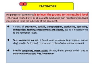  Consist of excavation, backfill, transportation, stockpiling, spreading,
compaction, forming embankment and slopes, etc as is necessary up
to the formation levels.
 Tests conducted on soil, if found to be unsuitable (e.g. organic, marine
clay) need to be treated, remove and replaced with suitable material
 Provide temporary water course, ditches, drains, pumps and silt trap to
maintains earthworks free from water.
EARTHWORK
3
The purpose of earthworks is to level the ground to the required level
(either road finished level or at-least 200 mm higher than road formation level)
which bound to be the subgrade of the pavement.
 