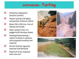 3) EARTHWORK - Turfing
 Protective Vegetation
(Erosion Control)
 Topsoil spread and lightly
compacted, thickness 50mm
 Block 250 x 250 mm, free of
lallang and weeds
 Slope steeper than 1:3,
pegged with bamboo stakes
 Seeding/hydroseeding –
submit 4 weeks in advance
with proposed method and
material
 All turf shall be regularly
watered and fertilised
 Dead turf to be replaced
with new turf
EARTHWORK - Turfing
 
