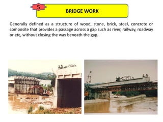Generally defined as a structure of wood, stone, brick, steel, concrete or
composite that provides a passage across a gap such as river, railway, roadway
or etc, without closing the way beneath the gap.
BRIDGE WORK
5
 