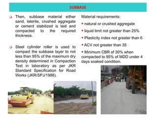  Then, subbase material either
sand, laterite, crushed aggregate
or cement stabilized is laid and
compacted to the required
thickness.
 Steel cylinder roller is used to
compact the subbase layer to not
less than 95% of the maximum dry
density determined in Compaction
Test in laboratory as per JKR
Standard Specification for Road
Works (JKR/SPJ/1988).
Material requirements:
 natural or crushed aggregate
 liquid limit not greater than 25%
 Plasticity index not greater than 6
 ACV not greater than 35
 Minimum CBR of 30% when
compacted to 95% of MDD under 4
days soaked condition.
SUBBASE
 