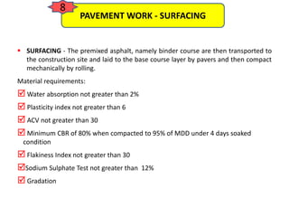  SURFACING - The premixed asphalt, namely binder course are then transported to
the construction site and laid to the base course layer by pavers and then compact
mechanically by rolling.
Material requirements:
 Water absorption not greater than 2%
 Plasticity index not greater than 6
 ACV not greater than 30
 Minimum CBR of 80% when compacted to 95% of MDD under 4 days soaked
condition
 Flakiness Index not greater than 30
Sodium Sulphate Test not greater than 12%
 Gradation
PAVEMENT WORK - SURFACING
8
 