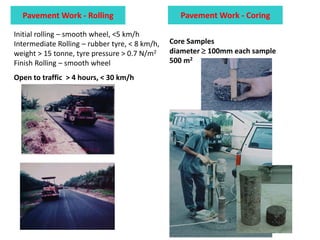 Initial rolling – smooth wheel, <5 km/h
Intermediate Rolling – rubber tyre, < 8 km/h,
weight > 15 tonne, tyre pressure > 0.7 N/m2
Finish Rolling – smooth wheel
Open to traffic > 4 hours, < 30 km/h
Pavement Work - Rolling Pavement Work - Coring
Core Samples
diameter  100mm each sample
500 m2
 