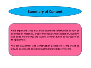 Summary of Content
•The important steps in asphalt pavement construction consist of
selection of materials, proper mix design, transportation, laydown
and good monitoring and quality control during construction of
the pavement.
•Proper equipment and construction procedure is important to
ensure quality and durable pavement during its service life
 