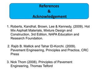 1. Roberts, Kandhal, Brown, Lee & Kennedy, (2009). Hot
Mix Asphalt Materials, Mixture Design and
Construction, 3rd Edition, NAPA Education and
Research Foundation.
2. Rajib B. Mallick and Tahar El-Korchi. (2009).
Pavement Engineering, Principles and Practice, CRC
Press
3. Nick Thom (2008). Principles of Pavement
Engineering, Thomas Telford
References
&
Acknowledgement
 