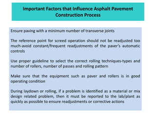 Important Factors that Influence Asphalt Pavement
Construction Process
Ensure paving with a minimum number of transverse joints
The reference point for screed operation should not be readjusted too
much-avoid constant/frequent readjustments of the paver’s automatic
controls
Use proper guideline to select the correct rolling techniques-types and
number of rollers, number of passes and rolling pattern
Make sure that the equipment such as paver and rollers is in good
operating condition
During laydown or rolling, if a problem is identified as a material or mix
design related problem, then it must be reported to the lab/plant as
quickly as possible to ensure readjustments or corrective actions
 