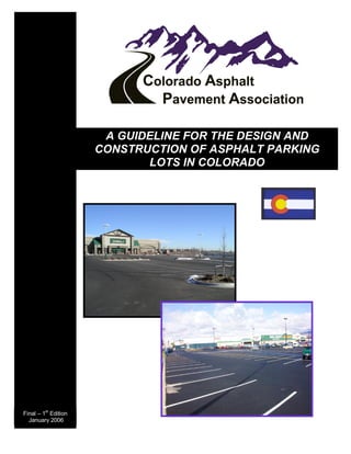 A GUIDELINE FOR THE DESIGN AND 
                      CONSTRUCTION OF ASPHALT PARKING 
                             LOTS IN COLORADO 




         st 
Final – 1  Edition 
  January 2006
 