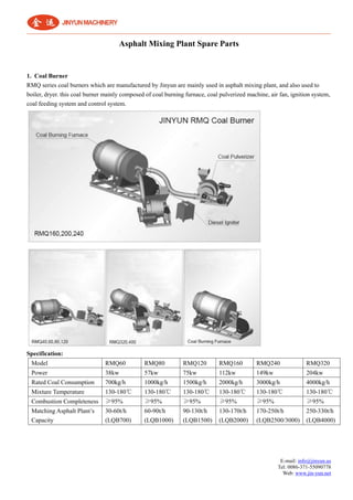E-mail: info@jinyun.us
Tel: 0086-371-55090778
Web: www.jin-yun.net
Asphalt Mixing Plant Spare Parts
1. Coal Burner
RMQ series coal burners which are manufactured by Jinyun are mainly used in asphalt mixing plant, and also used to
boiler, dryer. this coal burner mainly composed of coal burning furnace, coal pulverized machine, air fan, ignition system,
coal feeding system and control system.
Specification:
Model RMQ60 RMQ80 RMQ120 RMQ160 RMQ240 RMQ320
Power 38kw 57kw 75kw 112kw 149kw 204kw
Rated Coal Consumption 700kg/h 1000kg/h 1500kg/h 2000kg/h 3000kg/h 4000kg/h
Mixture Temperature 130-180℃ 130-180℃ 130-180℃ 130-180℃ 130-180℃ 130-180℃
Combustion Completeness ≥95% ≥95% ≥95% ≥95% ≥95% ≥95%
Matching Asphalt Plant’s
Capacity
30-60t/h
(LQB700)
60-90t/h
(LQB1000)
90-130t/h
(LQB1500)
130-170t/h
(LQB2000)
170-250t/h
(LQB2500/3000)
250-330t/h
(LQB4000)
 