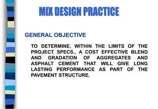 GENERAL OBJECTIVE
TO DETERMINE, WITHIN THE LIMITS OF THE
PROJECT SPECS., A COST EFFECTIVE BLEND
AND GRADATION OF AGGREGATES AND
ASPHALT CEMENT THAT WILL GIVE LONG
LASTING PERFORMANCE AS PART OF THE
PAVEMENT STRUCTURE.
 