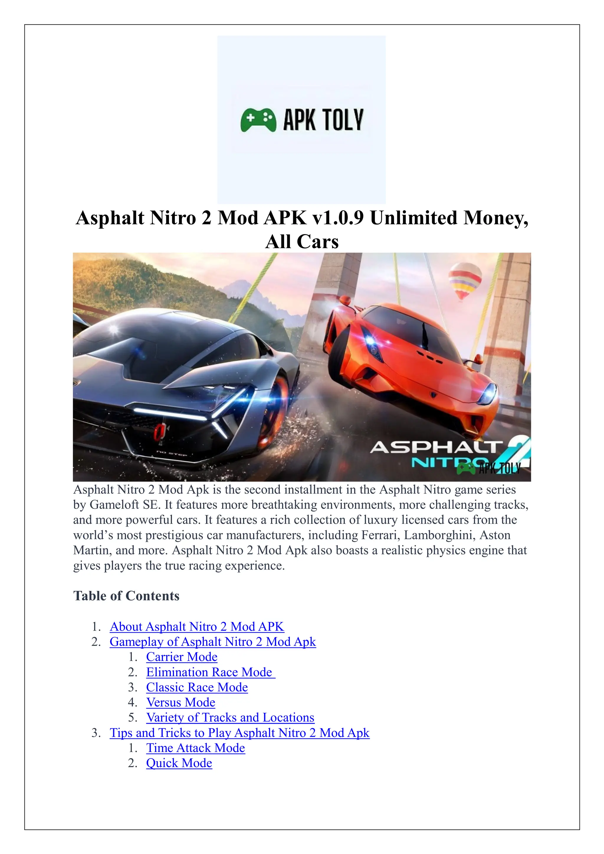 Asphalt Nitro 2 Mod APK v1.0.9 Unlimited Money,
All Cars
Asphalt Nitro 2 Mod Apk is the second installment in the Asphalt Nitro game series
by Gameloft SE. It features more breathtaking environments, more challenging tracks,
and more powerful cars. It features a rich collection of luxury licensed cars from the
world’s most prestigious car manufacturers, including Ferrari, Lamborghini, Aston
Martin, and more. Asphalt Nitro 2 Mod Apk also boasts a realistic physics engine that
gives players the true racing experience.
Table of Contents
1. About Asphalt Nitro 2 Mod APK
2. Gameplay of Asphalt Nitro 2 Mod Apk
1. Carrier Mode
2. Elimination Race Mode
3. Classic Race Mode
4. Versus Mode
5. Variety of Tracks and Locations
3. Tips and Tricks to Play Asphalt Nitro 2 Mod Apk
1. Time Attack Mode
2. Quick Mode
 