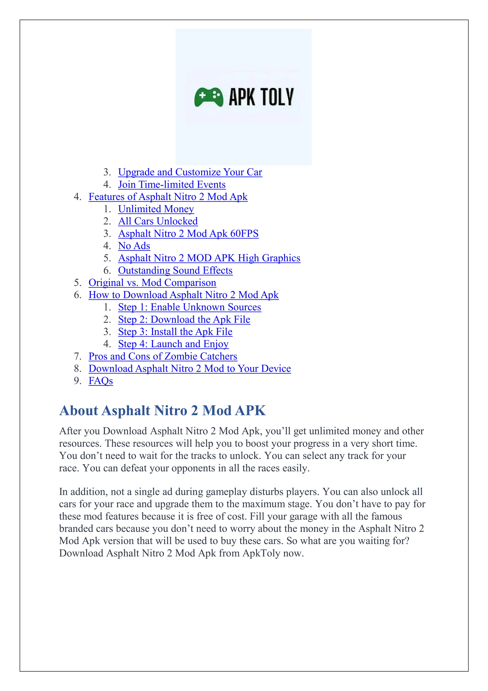 3. Upgrade and Customize Your Car
4. Join Time-limited Events
4. Features of Asphalt Nitro 2 Mod Apk
1. Unlimited Money
2. All Cars Unlocked
3. Asphalt Nitro 2 Mod Apk 60FPS
4. No Ads
5. Asphalt Nitro 2 MOD APK High Graphics
6. Outstanding Sound Effects
5. Original vs. Mod Comparison
6. How to Download Asphalt Nitro 2 Mod Apk
1. Step 1: Enable Unknown Sources
2. Step 2: Download the Apk File
3. Step 3: Install the Apk File
4. Step 4: Launch and Enjoy
7. Pros and Cons of Zombie Catchers
8. Download Asphalt Nitro 2 Mod to Your Device
9. FAQs
About Asphalt Nitro 2 Mod APK
After you Download Asphalt Nitro 2 Mod Apk, you’ll get unlimited money and other
resources. These resources will help you to boost your progress in a very short time.
You don’t need to wait for the tracks to unlock. You can select any track for your
race. You can defeat your opponents in all the races easily.
In addition, not a single ad during gameplay disturbs players. You can also unlock all
cars for your race and upgrade them to the maximum stage. You don’t have to pay for
these mod features because it is free of cost. Fill your garage with all the famous
branded cars because you don’t need to worry about the money in the Asphalt Nitro 2
Mod Apk version that will be used to buy these cars. So what are you waiting for?
Download Asphalt Nitro 2 Mod Apk from ApkToly now.
 