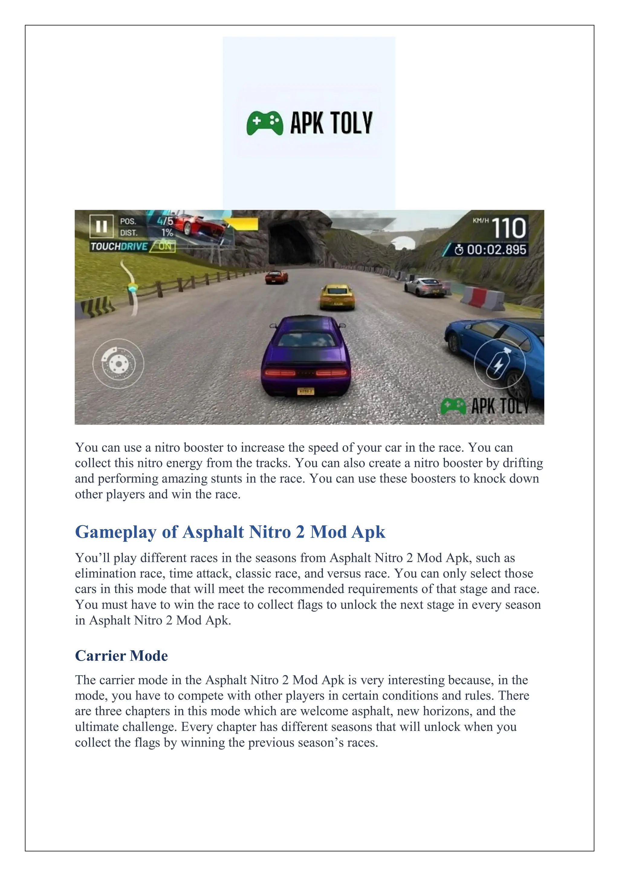 You can use a nitro booster to increase the speed of your car in the race. You can
collect this nitro energy from the tracks. You can also create a nitro booster by drifting
and performing amazing stunts in the race. You can use these boosters to knock down
other players and win the race.
Gameplay of Asphalt Nitro 2 Mod Apk
You’ll play different races in the seasons from Asphalt Nitro 2 Mod Apk, such as
elimination race, time attack, classic race, and versus race. You can only select those
cars in this mode that will meet the recommended requirements of that stage and race.
You must have to win the race to collect flags to unlock the next stage in every season
in Asphalt Nitro 2 Mod Apk.
Carrier Mode
The carrier mode in the Asphalt Nitro 2 Mod Apk is very interesting because, in the
mode, you have to compete with other players in certain conditions and rules. There
are three chapters in this mode which are welcome asphalt, new horizons, and the
ultimate challenge. Every chapter has different seasons that will unlock when you
collect the flags by winning the previous season’s races.
 