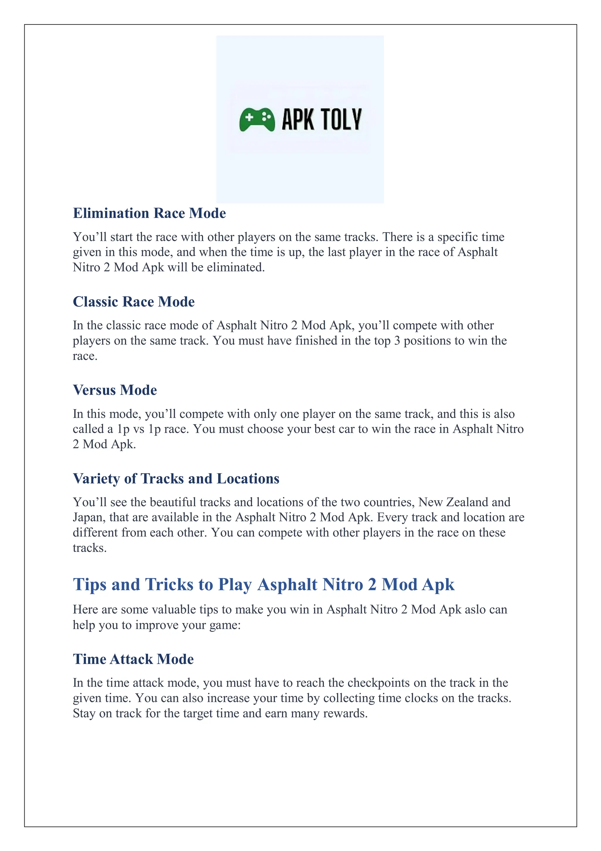 Elimination Race Mode
You’ll start the race with other players on the same tracks. There is a specific time
given in this mode, and when the time is up, the last player in the race of Asphalt
Nitro 2 Mod Apk will be eliminated.
Classic Race Mode
In the classic race mode of Asphalt Nitro 2 Mod Apk, you’ll compete with other
players on the same track. You must have finished in the top 3 positions to win the
race.
Versus Mode
In this mode, you’ll compete with only one player on the same track, and this is also
called a 1p vs 1p race. You must choose your best car to win the race in Asphalt Nitro
2 Mod Apk.
Variety of Tracks and Locations
You’ll see the beautiful tracks and locations of the two countries, New Zealand and
Japan, that are available in the Asphalt Nitro 2 Mod Apk. Every track and location are
different from each other. You can compete with other players in the race on these
tracks.
Tips and Tricks to Play Asphalt Nitro 2 Mod Apk
Here are some valuable tips to make you win in Asphalt Nitro 2 Mod Apk aslo can
help you to improve your game:
Time Attack Mode
In the time attack mode, you must have to reach the checkpoints on the track in the
given time. You can also increase your time by collecting time clocks on the tracks.
Stay on track for the target time and earn many rewards.
 