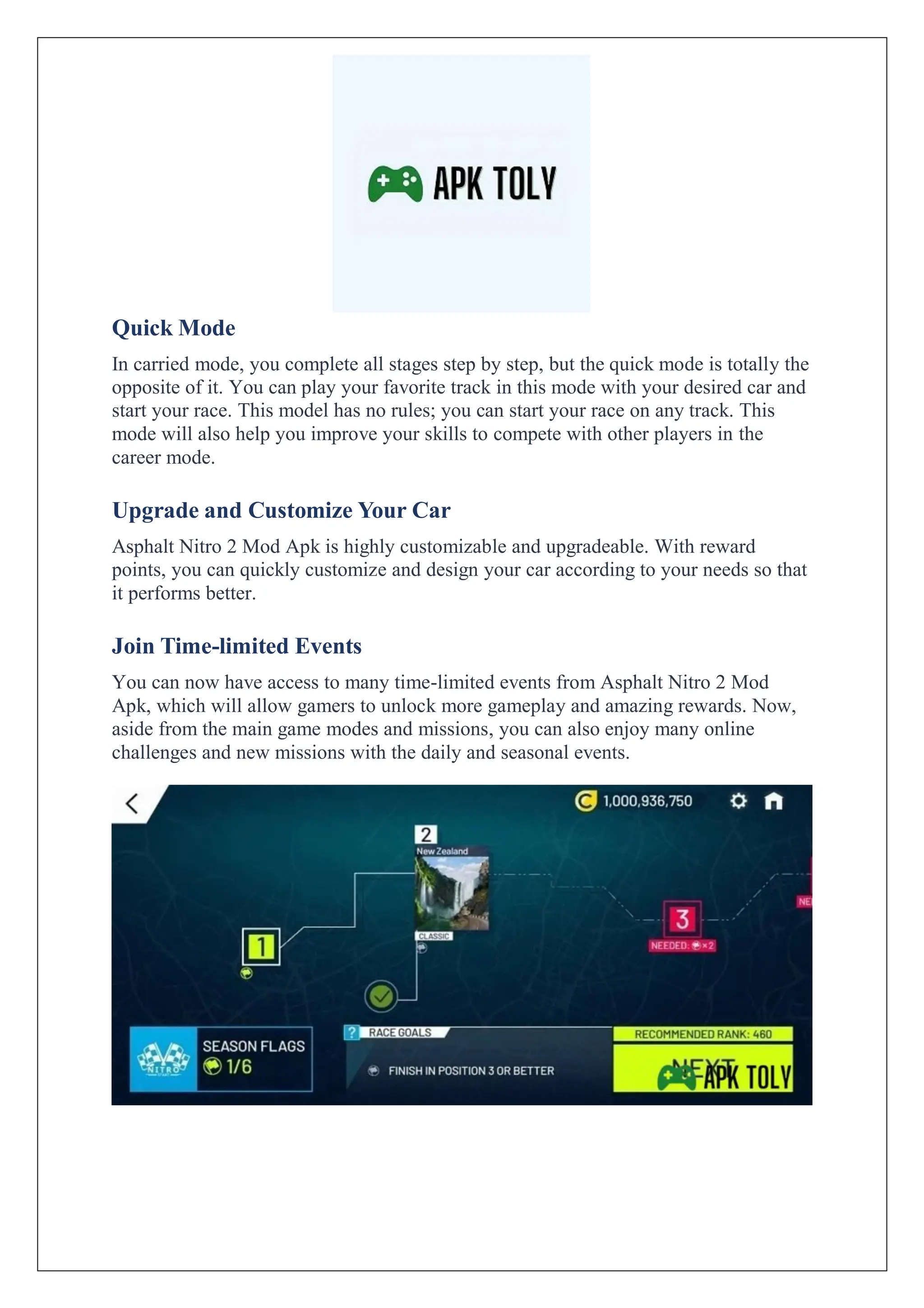 Quick Mode
In carried mode, you complete all stages step by step, but the quick mode is totally the
opposite of it. You can play your favorite track in this mode with your desired car and
start your race. This model has no rules; you can start your race on any track. This
mode will also help you improve your skills to compete with other players in the
career mode.
Upgrade and Customize Your Car
Asphalt Nitro 2 Mod Apk is highly customizable and upgradeable. With reward
points, you can quickly customize and design your car according to your needs so that
it performs better.
Join Time-limited Events
You can now have access to many time-limited events from Asphalt Nitro 2 Mod
Apk, which will allow gamers to unlock more gameplay and amazing rewards. Now,
aside from the main game modes and missions, you can also enjoy many online
challenges and new missions with the daily and seasonal events.
 