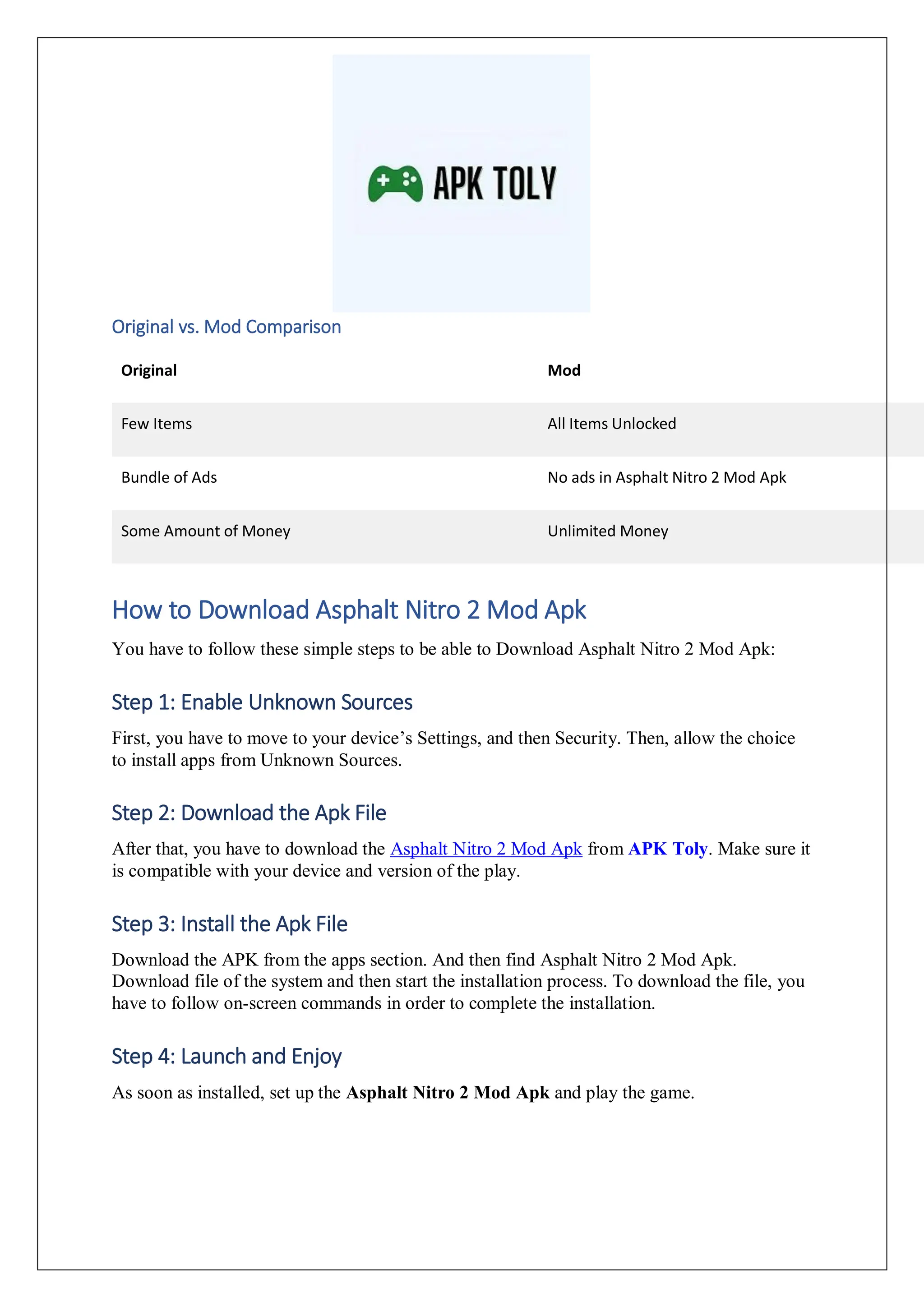 Original vs. Mod Comparison
Original Mod
Few Items All Items Unlocked
Bundle of Ads No ads in Asphalt Nitro 2 Mod Apk
Some Amount of Money Unlimited Money
How to Download Asphalt Nitro 2 Mod Apk
You have to follow these simple steps to be able to Download Asphalt Nitro 2 Mod Apk:
Step 1: Enable Unknown Sources
First, you have to move to your device’s Settings, and then Security. Then, allow the choice
to install apps from Unknown Sources.
Step 2: Download the Apk File
After that, you have to download the Asphalt Nitro 2 Mod Apk from APK Toly. Make sure it
is compatible with your device and version of the play.
Step 3: Install the Apk File
Download the APK from the apps section. And then find Asphalt Nitro 2 Mod Apk.
Download file of the system and then start the installation process. To download the file, you
have to follow on-screen commands in order to complete the installation.
Step 4: Launch and Enjoy
As soon as installed, set up the Asphalt Nitro 2 Mod Apk and play the game.
 