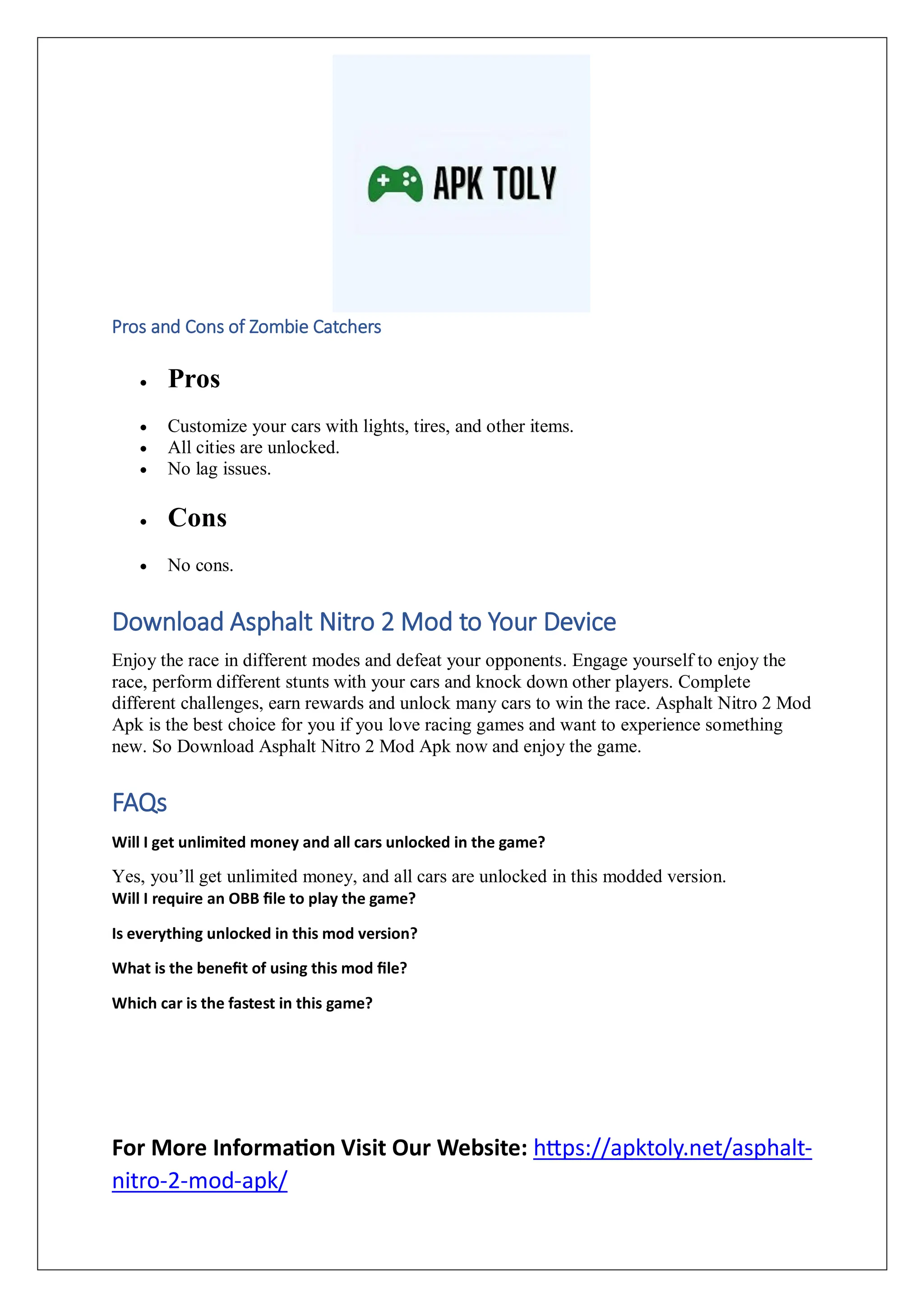 Pros and Cons of Zombie Catchers
 Pros
 Customize your cars with lights, tires, and other items.
 All cities are unlocked.
 No lag issues.
 Cons
 No cons.
Download Asphalt Nitro 2 Mod to Your Device
Enjoy the race in different modes and defeat your opponents. Engage yourself to enjoy the
race, perform different stunts with your cars and knock down other players. Complete
different challenges, earn rewards and unlock many cars to win the race. Asphalt Nitro 2 Mod
Apk is the best choice for you if you love racing games and want to experience something
new. So Download Asphalt Nitro 2 Mod Apk now and enjoy the game.
FAQs
Will I get unlimited money and all cars unlocked in the game?
Yes, you’ll get unlimited money, and all cars are unlocked in this modded version.
Will I require an OBB file to play the game?
Is everything unlocked in this mod version?
What is the benefit of using this mod file?
Which car is the fastest in this game?
For More Information Visit Our Website: https://apktoly.net/asphalt-
nitro-2-mod-apk/
 