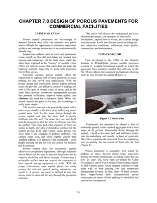 CHAPTER 7.0 DESIGN OF POROUS PAVEMENTS FOR
           COMMERCIAL FACILITIES
                7.1 INTRODUCTION                                       This article will discuss the background and costs
                                                                  of porous pavement, cite examples of successful
     Porous asphalt pavements are increasingly in                 installations, explain how it works, and explore design
demand because they offer site planners and public                considerations. It will also discuss issues including soil
works officials the opportunity to minimize impervious            and subsurface conditions, infiltration, water quality,
surfaces and manage stormwater in an environmentally              construction, and maintenance.
friendly way.
     Impervious surfaces such as roofs and pavements                               7.2 BACKGROUND
create runoff, so that dirt and debris are washed into
streams and waterways. At the same time, water has                     First developed in the 1970s at the Franklin
often been regarded as the “enemy” of asphalt. Great              Institute in Philadelphia, porous asphalt pavement
efforts are taken to assure that water does not enter the         consists of standard bituminous asphalt in which the
roadway material, especially in areas with numerous               aggregate fines (particles smaller than 600 um, or the
freeze/thaw cycles.                                               No. 30 sieve) have been screened and reduced, allowing
     Ironically enough, porous asphalt offers the                 water to pass through the asphalt (Figure 1).
opportunity to address both of these problems in many
parking lot and paved area applications. With the
proper design and installation, porous asphalt parking
areas can provide cost-effective, attractive parking lots
with a life span of twenty years or more, and at the
same time, provide stormwater management systems
that promote infiltration, improve water quality, and
eliminate the need for a detention basin. While this
almost sounds too good to be true, the technology is
really quite simple.
     The secret to success is to provide the water with a
place to go, usually in the form of an underlying, open-
graded stone bed. As the water drains through the
porous asphalt and into the stone bed, it slowly
infiltrates into the soil. The stone bed size and depth                              Figure 7.1 Water Pass
must be designed so that the water level never rises into
the asphalt. This stone bed, often eighteen to thirty-six               Underneath the pavement is placed a bed of
inches in depth, provides a tremendous subbase for the            uniformly graded, clean- washed aggregate with a void
asphalt paving. Even after twenty years, porous lots              space of 40 percent. Stormwater drains through the
show little if any cracking or pothole problems. The              asphalt, is held in the stone bed, and infiltrates slowly
surface wears well, and while slightly coarser than               into the underlying soil mantle. A layer of geotextile
standard asphalt, it is attractive and acceptable – most          filter fabric separates the stone bed from the underlying
people parking on the lot will not notice (or believe)            soil, preventing the movement of fines into the bed
that it is porous.                                                (Figure 2).
     Porous asphalt does not necessarily require
additives or proprietary ingredients, although polymers                Porous pavement is especially well suited for
and/or fibers can be used to prevent draindown and to             parking lot areas. Several dozen large, successful
improve durability and shear strength. Constructing a             porous pavement installations, including some that are
permeable surface does not require the contractor to              now 20 years old, have been developed by Cahill
have special paving equipment or skills. With the                 Associates (CA) of West Chester, Pennsylvania, mainly
proper information, most asphalt plants can easily                in Mid-Atlantic states. These systems continue to work
prepare the mix and general paving contractors can                quite well as both parking lots and stormwater
install it. A porous pavement is defined as one that              management systems. In fact, many of these systems
allows water to drain all the way through the pavement            have outperformed their conventionally paved
structure.                                                        counterparts in terms of both parking lot durability and
                                                                  stormwater management.



                                                            7-1
 