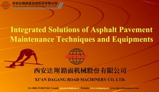 Integrated Solutions of Asphalt Pavement
Maintenance Techniques and Equipments


         西安达刚 路面机械股份 有限公司
          XI’AN DAGANG ROAD MACHINERY CO. LTD.
    Tel: 0086 29 88327462 E-mail: sales@xadagang.cn Website: www.xadagang.cn www.dgroadmachinery.com
 