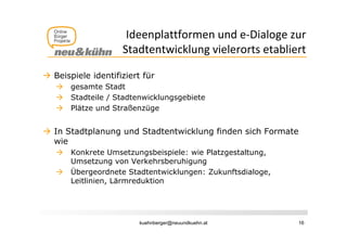 Ideenplattformen und e‐Dialoge zur 
                          p                       g
                    Stadtentwicklung vielerorts etabliert

 Beispiele identifiziert für
      gesamte Stadt
      Stadteile Stadtenwicklungsgebiete
       S d il / S d       i kl     bi
      Plätze und Straßenzüge


 In Stadtplanung und Stadtentwicklung finden sich Formate
  wie
      Konkrete U
       K k t Umsetzungsbeispiele: wie Pl t
                       t     b i i l  i Platzgestaltung,
                                                t lt
       Umsetzung von Verkehrsberuhigung
      Übergeordnete Stadtentwicklungen: Zukunftsdialoge,
       Leitlinien, Lä
       L i li i    Lärmreduktion
                         d ki




                         kuehnberger@neuundkuehn.at         16
 