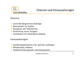 Chancen und Voraussetzungen
                             Ch        dV        t

Chancen:

   wertvolle BürgerInnen Beiträge
   Bewusstsein für Kosten
   Akzeptanz der Maßnahmen
   Einbindung neuer Gruppen
   Verständnis für behördliche Abläufe


Voraussetzungen:

 Handlungsspielräume und -grenzen aufzeigen
 Mitteleinsatz erklären
 St dt t i kl
  Stadtentwicklungsziele veranschaulichen
                      i l       h li h
                            office@neuundkuehn.at     17
 
