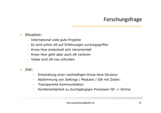 Forschungsfrage
                                                      F    h    f

• Situation:
   – International viele gute Projekte
   – E wird schon oft auf Erfahrungen zurückgegriffen
     Es i d h      f    fE f h           ü k    iff
   – Know How entwickelt sich inkrementell
   – Know How geht aber auch oft verloren
   – Vieles wird oft neu erfunden


• Ziel:
      –   Entwicklung einer nachhaltigen Know-How-Struktur
      –   Abstimmung von Settings / Modulen / SW mit Zielen:
      –   Transparente Kommunikation
      –   Kombinierbarkeit zu durchgängigen Prozessen f2f -> Online



                            leon.pogrzebacz@oebm.at                   18
 